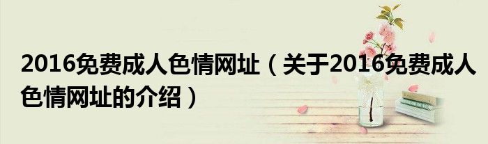 2016免费成人色情网址关于2016免费成人色情网址的介绍