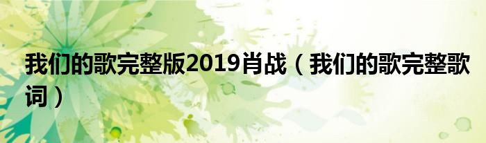 我们的歌完整版19肖战 我们的歌完整歌词 环球科创网