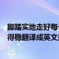 脚踏实地走好每一步英文（一步一个脚印脚踏实地路才能走得稳翻译成英文是怎样）