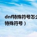 dnf特殊符号怎么打取名字的时候（怎么在DNF取名字时打特殊符号）