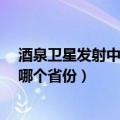 酒泉卫星发射中心在哪里?是哪个省（酒泉卫星发射中心在哪个省份）