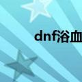 dnf浴血之怒介绍（dnf浴血之怒）