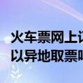 火车票网上订票可以异地取票吗（网上订票可以异地取票吗）