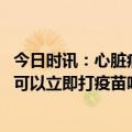 今日时讯：心脏病患者是可以接受疫苗的 做过心脏病手术后可以立即打疫苗吗