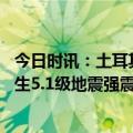 今日时讯：土耳其地震死亡人数上升至12391人 土耳其再发生5.1级地震强震已致超1万人遇难