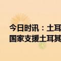 今日时讯：土耳其评价中国救援队 土媒评中方援土 有哪些国家支援土耳其 叙利亚震后救援情况如何