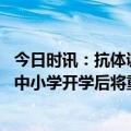 今日时讯：抗体调查可以推算人群感染水平分析免疫持久性 中小学开学后将重点采取哪些疫情防控措施