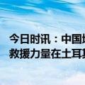 今日时讯：中国地震报警系统首次投入土耳其救援 中方多支救援力量在土耳其开展救援行动