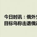 今日时讯：俄外交部怒批乌军射杀投降俄军 俄称打击乌多种目标乌称击退俄进攻