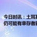 今日时讯：土耳其地震已过救援黄金72小时专家震后7至9天仍可能有幸存者获救 多国救援队驰援土耳其灾区