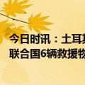 今日时讯：土耳其地震灾区救援持续推进多名幸存者被救出 联合国6辆救援物资车已进入叙利亚地震灾区