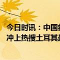 今日时讯：中国救援队在土耳其持续开展救援行动 付款被拒冲上热搜土耳其最新救援情况