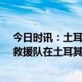 今日时讯：土耳其亚美尼亚30年来首次开放边境 上海蓝天救援队在土耳其投入救援第二梯队做好准备