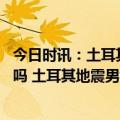 今日时讯：土耳其预计死亡人数多少人 有人预言土耳其地震吗 土耳其地震男女死亡率