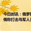 今日时讯：俄罗斯副外长俄愿以既定现实为基础与乌方谈判 俄称打击乌军人员装备乌称击落俄军战机