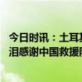 今日时讯：土耳其女孩现场向蓝天救援队求助 土耳其女子含泪感谢中国救援队