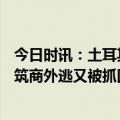 今日时讯：土耳其600万座建筑不合规逮捕上百人 土耳其建筑商外逃又被抓回试图转移逾千万元资产