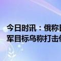 今日时讯：俄称日若在俄边境部署导弹将作反应 俄称打击乌军目标乌称打击俄军弹药库