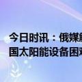 今日时讯：俄媒解读为何中国是世界最安全国家 欧洲摆脱中国太阳能设备困难重重