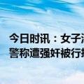 今日时讯：女子深夜在家熟睡遭陌生男子闯入 女子吵架后报警称遭强奸被行拘