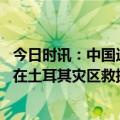 今日时讯：中国造照明无人机点亮土耳其救灾现场 独家连线在土耳其灾区救援现场的湖北姑娘