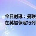 今日时讯：曼联vs利兹联评分卢克肖8.3最高 内维尔曼联不在英超争冠行列滕哈赫很清楚所以才为欧联留力