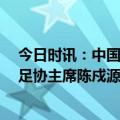 今日时讯：中国足协最大的人是谁 最新足协主席名单 中国足协主席陈戍源涉案被查