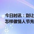 今日时讯：别让情人节变情人劫 情人节反炸指南请你收好 怎样做情人节充满仪式感跟我一起学习一下