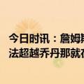 今日时讯：詹姆斯社媒再晒得分纪录 如果在球场上詹姆斯无法超越乔丹那就在商场上战胜他