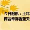 今日时讯：土耳其感谢来自世界各地的震后援助 7小时救出两名幸存者蓝天救援队土耳其震后救援六日记