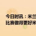 今日时讯：米兰时隔10年再在欧冠淘汰赛取胜 孔蒂本该为比赛做得更好米兰是去年的联赛冠军我们不是