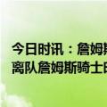 今日时讯：詹姆斯新援们的技能与我们很契合 乐福商讨买断离队詹姆斯骑士时代正式终结