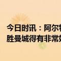 今日时讯：阿尔特塔踢曼城出现不该有的失误 阿尔特塔想战胜曼城得有非常好的表现开场时球队目标不明确