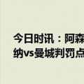 今日时讯：阿森纳最近3轮英超联赛已丢8分 前裁判谈阿森纳vs曼城判罚点球毫无疑问不给黄牌正确