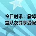 今日时讯：詹姆斯战鹈鹕伤逾复出砍21分6板6助 詹姆斯希望队友能享受假期但别完全脱节回来得继续战斗