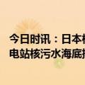 今日时讯：日本核污水或将扩散至整个北太平洋 日本福岛核电站核污水海底排水口固定工程完成