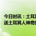 今日时讯：土耳其民众遇到中方救援队鼓掌欢呼 蓝天队员赠送土耳其人神奇的暖宝宝