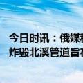 今日时讯：俄媒称美国爆破北溪新证据出现 美资深记者美国炸毁北溪管道旨在切断德国退路