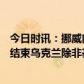 今日时讯：挪威向乌提供750亿挪威克朗援助 欧洲战争何时结束乌克兰除非基辅胜利否则战争不会停止