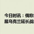 今日时讯：俄称打击乌军阵地乌称击落俄苏-25 俄乌局势进展乌克兰延长战时状态至5月