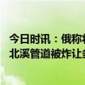 今日时讯：俄称将敦促联合国调查北溪被炸事件 赞比亚议员北溪管道被炸让多国成为事件的受害者