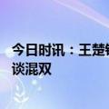 今日时讯：王楚钦因发烧退出世乒赛选拔赛 王楚钦赛后采访谈混双