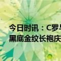 今日时讯：C罗与队友身穿沙特服饰出席活动 沙漠之王C罗黑底金纹长袍庆祝沙特建国日扛国旗挥舞阿拉伯军刀