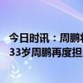 今日时讯：周鹏将出新一届中国男篮队长 中国男篮队长出炉33岁周鹏再度担当重任