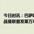 今日时讯：巴萨欧联客战曼联名单莱万领衔 每体预测巴萨客战曼联首发莱万对决拉什福德德容B费出战