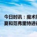 今日时讯：魔术队有意今夏追求范弗里特 美记魔术愿意在今夏和范弗里特进行严肃的合同谈判