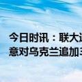 今日时讯：联大通过涉乌局势和平公式决议草案 七国集团同意对乌克兰追加390亿美元财政支援