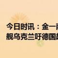 今日时讯：金一南俄乌冲突成北约全球化分水岭 坦克战机军舰乌克兰吁德国越过所有红线