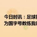 今日时讯：足球报艾克森李可将回到国家队 扬科维奇金句作为国字号教练我时刻提醒球员代表的是国家