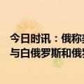 今日时讯：俄称美对乌军事支持将达到500亿美元 乌克兰将与白俄罗斯和俄罗斯边界雷区拓宽到2公里